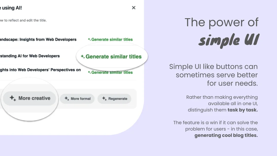 The power of simple UI. Simple UI like buttons can sometimes serve better for user needs. Rather than making everything available all in one UI, distinguish them task by task. The feature is a win if it can solve the problem for users - in this case, generating cool blog titles. Buttons in UI: - Generate similer titles - More creative